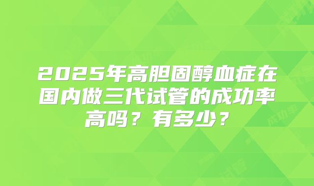 2025年高胆固醇血症在国内做三代试管的成功率高吗？有多少？