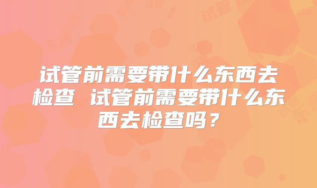 试管前需要带什么东西去检查 试管前需要带什么东西去检查吗?