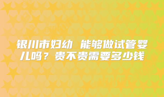 银川市妇幼 能够做试管婴儿吗?贵不贵需要多少钱