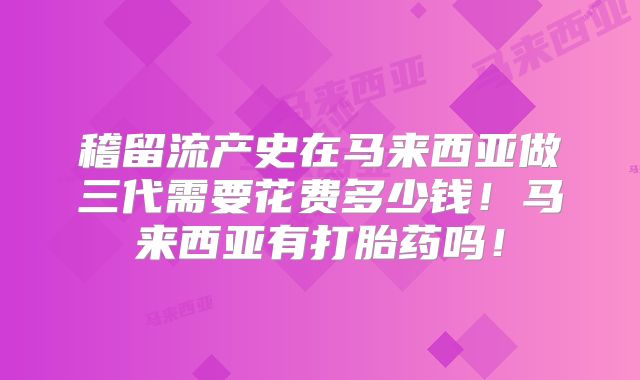 稽留流产史在马来西亚做三代需要花费多少钱!马来西亚有打胎药吗!