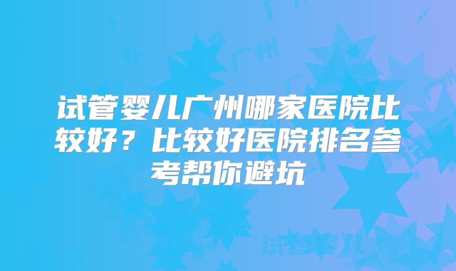 试管婴儿广州哪家医院比较好？比较好医院排名参考帮你避坑