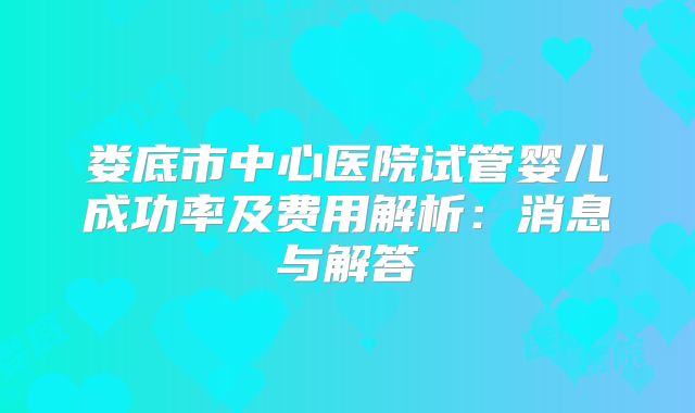 娄底市中心医院试管婴儿成功率及费用解析:消息与解答
