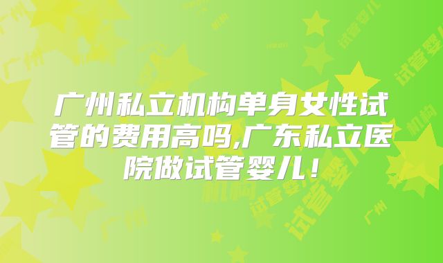 广州私立机构单身女性试管的费用高吗,广东私立医院做试管婴儿！