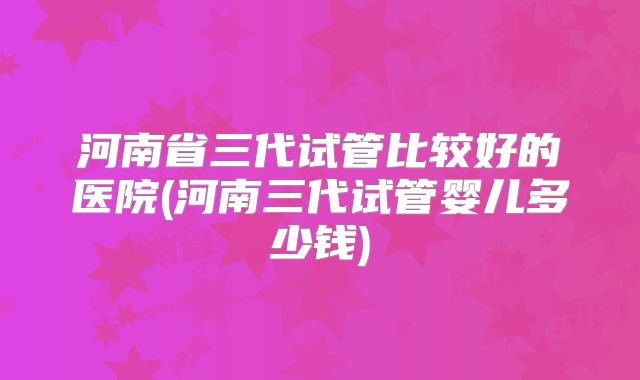 河南省三代试管比较好的医院(河南三代试管婴儿多少钱)