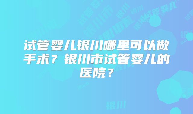试管婴儿银川哪里可以做手术？银川市试管婴儿的医院？