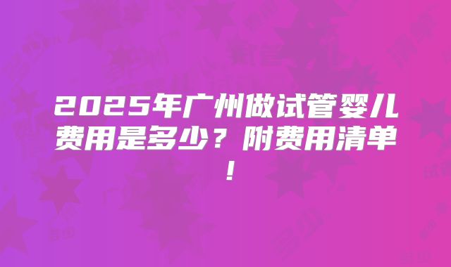 2025年广州做试管婴儿费用是多少?附费用清单!