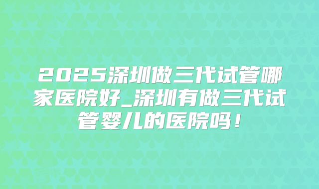 2025深圳做三代试管哪家医院好_深圳有做三代试管婴儿的医院吗！