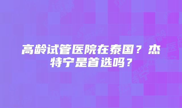 高龄试管医院在泰国?杰特宁是首选吗?
