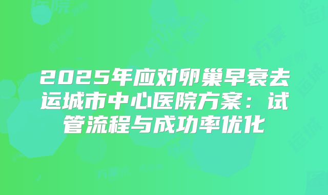 2025年应对卵巢早衰去运城市中心医院方案:试管流程与成功率优化