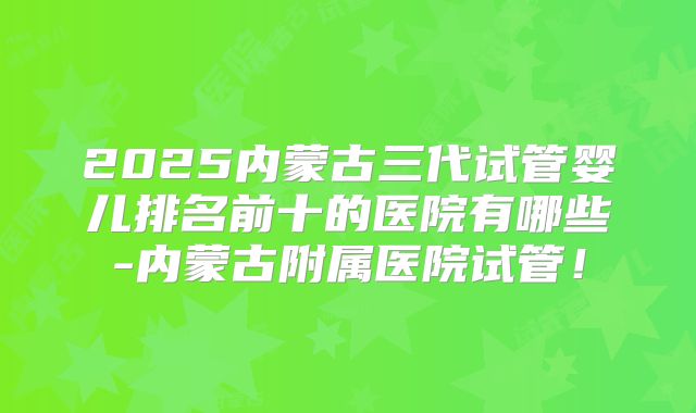 2025内蒙古三代试管婴儿排名前十的医院有哪些-内蒙古附属医院试管!