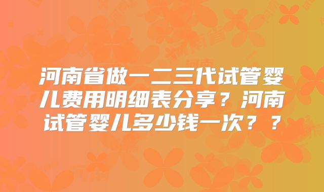 河南省做一二三代试管婴儿费用明细表分享？河南试管婴儿多少钱一次？？