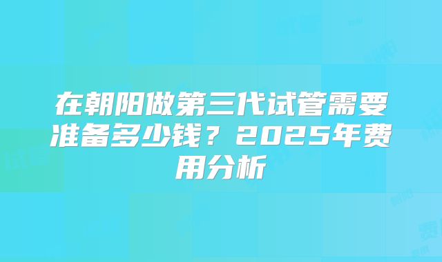 在朝阳做第三代试管需要准备多少钱？2025年费用分析