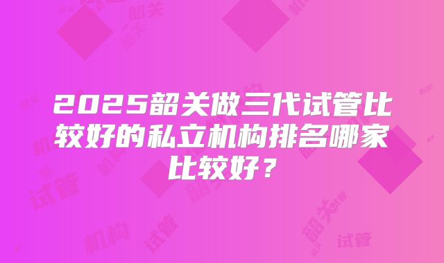 2025韶关做三代试管比较好的私立机构排名哪家比较好?