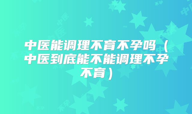 中医能调理不育不孕吗（中医到底能不能调理不孕不育）