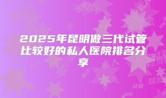 2025年昆明做三代试管比较好的私人医院排名分享