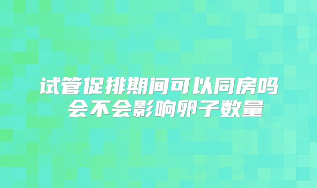 试管促排期间可以同房吗 会不会影响卵子数量