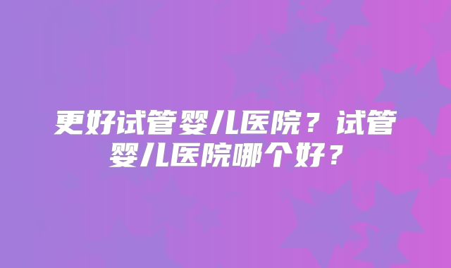 更好试管婴儿医院？试管婴儿医院哪个好？