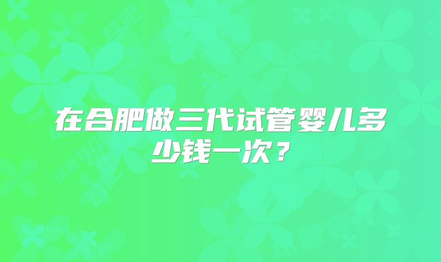 在合肥做三代试管婴儿多少钱一次?