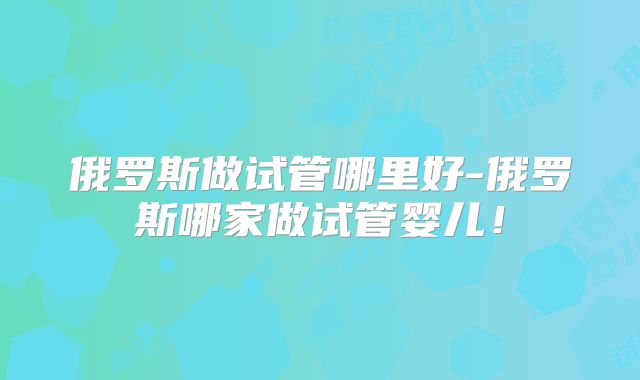 俄罗斯做试管哪里好-俄罗斯哪家做试管婴儿！
