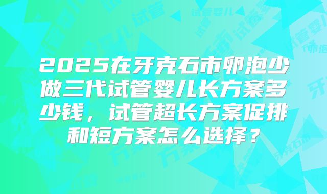 2025在牙克石市卵泡少做三代试管婴儿长方案多少钱，试管超长方案促排和短方案怎么选择？