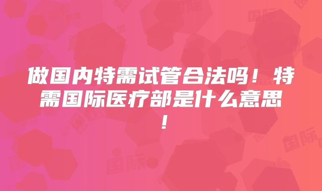做国内特需试管合法吗！特需国际医疗部是什么意思！