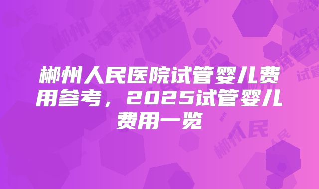 郴州人民医院试管婴儿费用参考,2025试管婴儿费用一览
