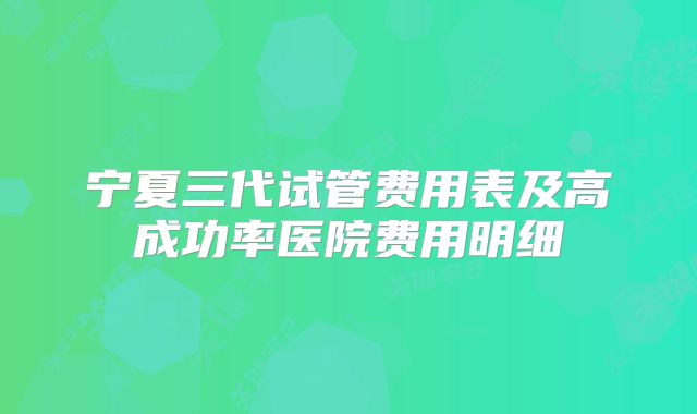 宁夏三代试管费用表及高成功率医院费用明细