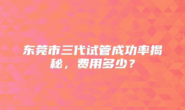 东莞市三代试管成功率揭秘，费用多少？