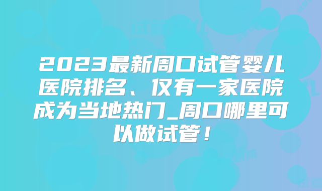 2023最新周口试管婴儿医院排名、仅有一家医院成为当地热门_周口哪里可以做试管!