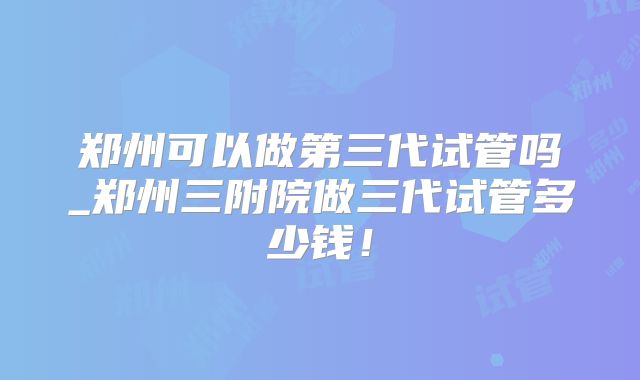 郑州可以做第三代试管吗_郑州三附院做三代试管多少钱!