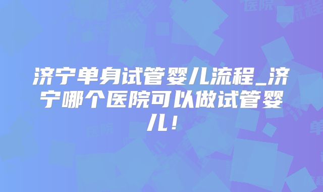 济宁单身试管婴儿流程_济宁哪个医院可以做试管婴儿！