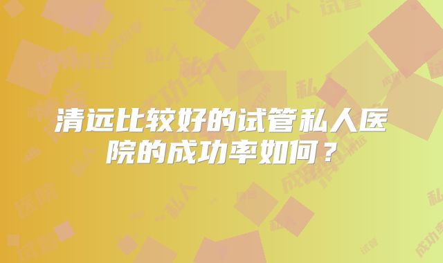 清远比较好的试管私人医院的成功率如何？