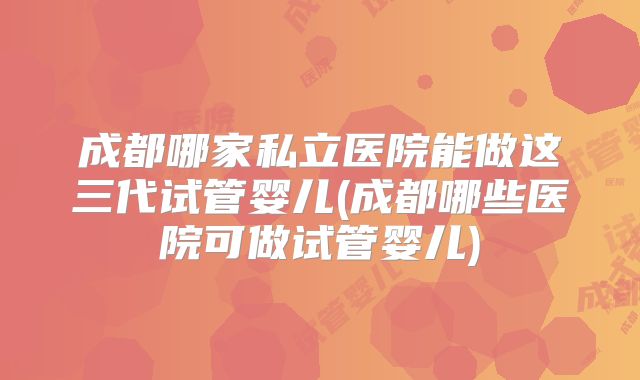 成都哪家私立医院能做这三代试管婴儿(成都哪些医院可做试管婴儿)