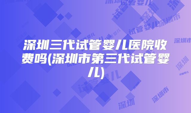 深圳三代试管婴儿医院收费吗(深圳市第三代试管婴儿)