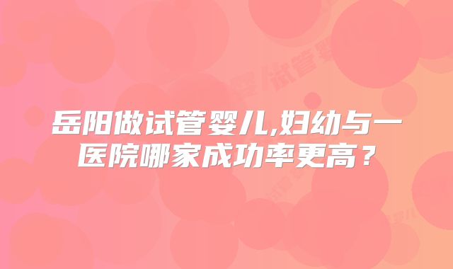 岳阳做试管婴儿,妇幼与一医院哪家成功率更高？