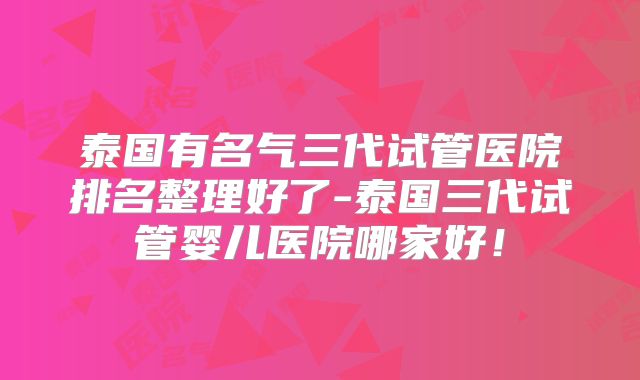 泰国有名气三代试管医院排名整理好了-泰国三代试管婴儿医院哪家好！