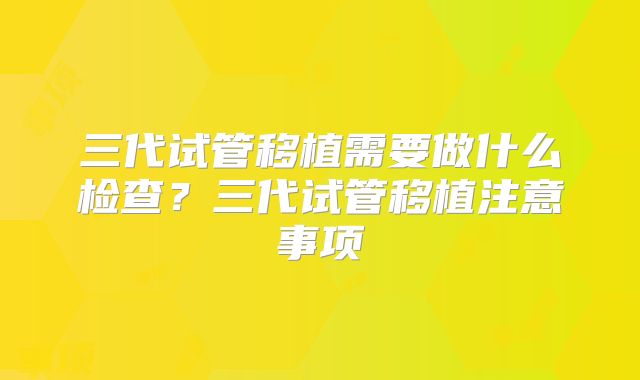 三代试管移植需要做什么检查？三代试管移植注意事项