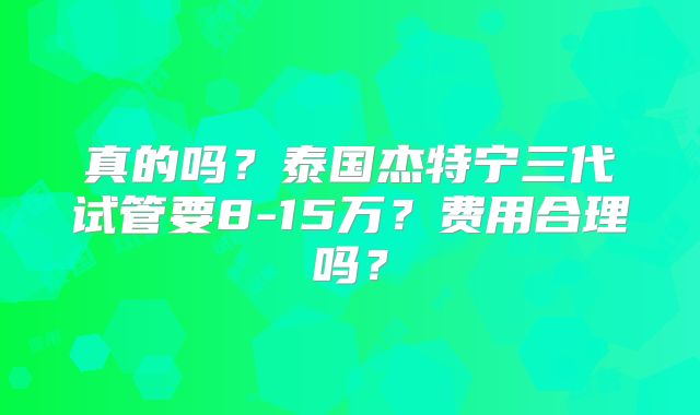真的吗？泰国杰特宁三代试管要8-15万？费用合理吗？