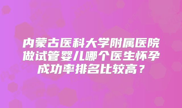 内蒙古医科大学附属医院做试管婴儿哪个医生怀孕成功率排名比较高?