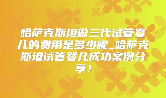 哈萨克斯坦做三代试管婴儿的费用是多少呢_哈萨克斯坦试管婴儿成功案例分享！