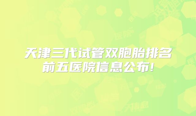 天津三代试管双胞胎排名前五医院信息公布!