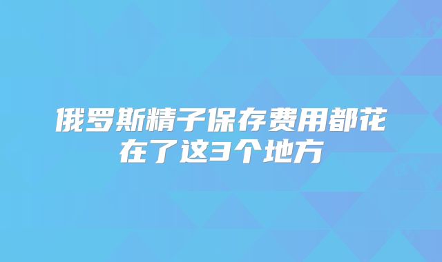 俄罗斯精子保存费用都花在了这3个地方