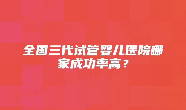 全国三代试管婴儿医院哪家成功率高?