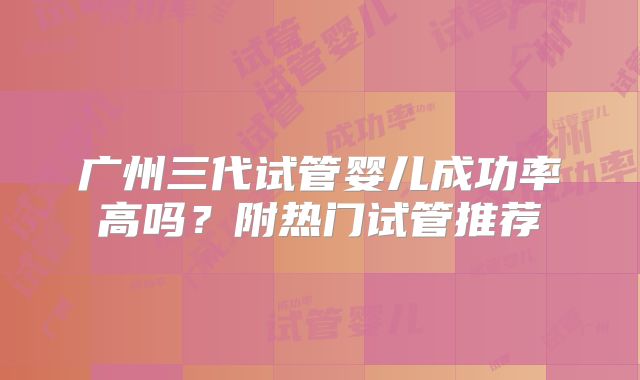 广州三代试管婴儿成功率高吗？附热门试管推荐
