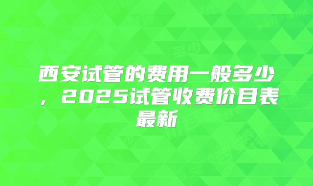 西安试管的费用一般多少，2025试管收费价目表最新