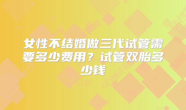 女性不结婚做三代试管需要多少费用？试管双胎多少钱