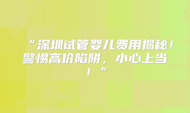 “深圳试管婴儿费用揭秘!警惕高价陷阱,小心上当!”