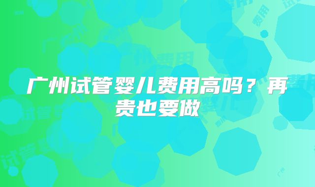 广州试管婴儿费用高吗？再贵也要做