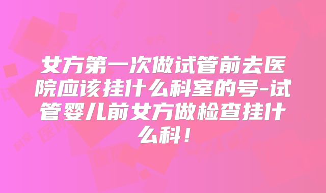 女方第一次做试管前去医院应该挂什么科室的号-试管婴儿前女方做检查挂什么科!