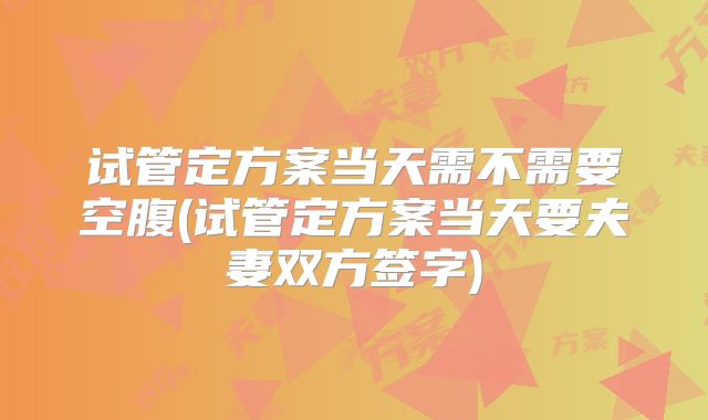 试管定方案当天需不需要空腹(试管定方案当天要夫妻双方签字)